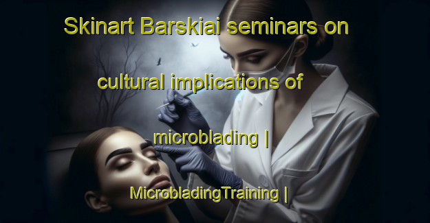 Skinart Barskiai seminars on cultural implications of microblading | MicrobladingTraining | MicrobladingClasses | SkinartTraining-Lithuania